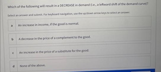 Which of the following will result in a DECREASE in demand (i.e., a leftward shift of the demand curve)?
Select an answer and submit. For keyboard navigation, use the up/down arrow keys to select an answer.
a
b
A decrease in the price of a complement to the good.
с
An increase in income, if the good is normal.
d
An increase in the price of a substitute for the good.
None of the above.