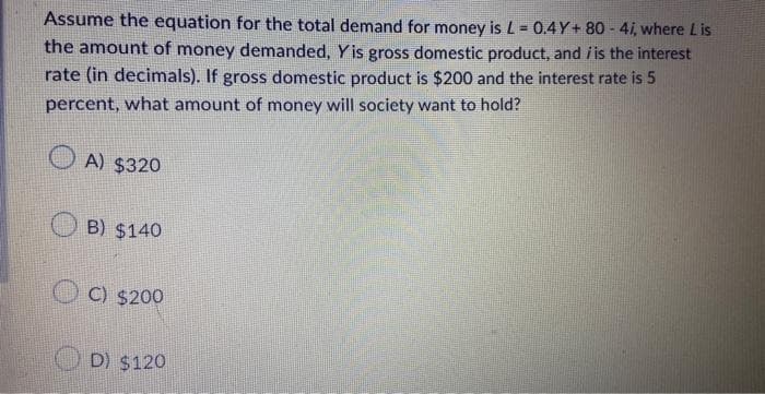 Assume the equation for the total demand for money is L= 0.4Y+80-4i, where Lis
the amount of money demanded, Yis gross domestic product, and / is the interest
rate (in decimals). If gross domestic product is $200 and the interest rate is 5
percent, what amount of money will society want to hold?
A) $320
B) $140
C) $200
D) $120