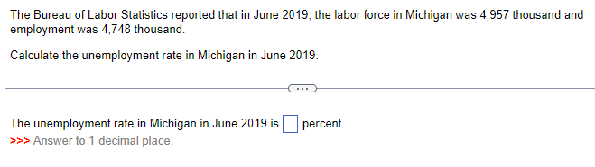 The Bureau of Labor Statistics reported that in June 2019, the labor force in Michigan was 4,957 thousand and
employment was 4,748 thousand.
Calculate the unemployment rate in Michigan in June 2019.
The unemployment rate in Michigan in June 2019 is
>>> Answer to 1 decimal place.
percent.