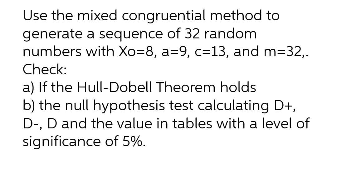 Use the mixed congruential method to
generate a sequence of 32 random
numbers with Xo=8, a=9, c=13, and m=32,.
Check:
a) If the Hull-Dobell Theorem holds
b) the null hypothesis test calculating D+,
D-, D and the value in tables with a level of
significance of 5%.
