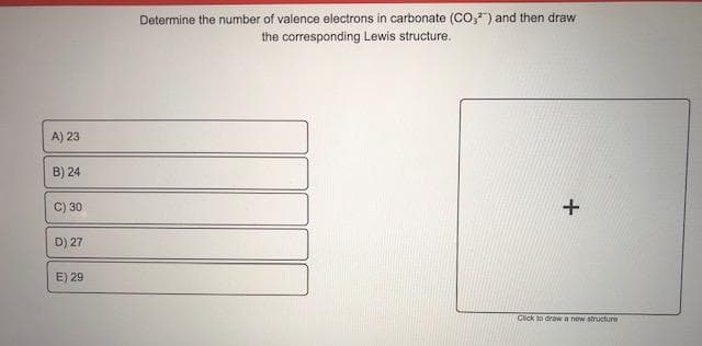 Determine the number of valence electrons in carbonate (CO,") and then draw
the corresponding Lewis structure.
A) 23
B) 24
C) 30
D) 27
E) 29
Cick to draw a new strusture
