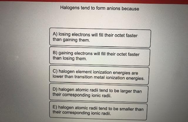 Halogens tend to form anions because
A) losing electrons will fill their octet faster
than gaining them.
B) gaining electrons will fill their octet faster
than losing them.
C) halogen element ionization energies are
lower than transition metal ionization energies.
D) halogen atomic radii tend to be larger than
their corresponding ionic radii.
E) halogen atomic radii tend to be smaller than
their corresponding ionic radii.
