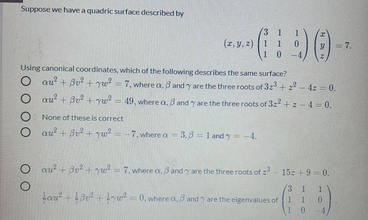 Suppose we have a quadric surface described by
1
(r, y, z) | 1
1 0
1
=7.
-4
Using canonical coordinates, which of the following describes the same surface?
au? + Bu + yw² = 7, where a, 6 and y are the three roots of 3z + z- 4z = 0.
au? + Bu? + yw² = 49, where a, 3 and y are the three roots of 3z2 + z -4 = 0.
None of these is correct
au? + Bu² + yw² = --7, where a = 3, 3 = 1 and y = -4.
au + 3v2 +yw² = 7, where a, 3 and y are the three roots of z- 15z + 9 = 0.
3
1
Lau + d0 + =r u = 0, where a, 3 and 7 are the eigenvalues of
1.
1
