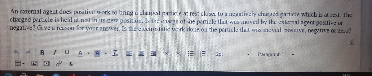 An external agent does positive work to bring a charged particle at rest closer to a negatively charged particle which is at rest. The
charged particle is held at rest in its new position. Is the charge of he particle that was moved by the external agent positive or
negative? Give a reason for your answer. Is the electrostatic work done on the particle that was moved positive, negative or zero?
I U
A A I E E 3 x E E
12pt
Paragraph.
ECE P
14:02
