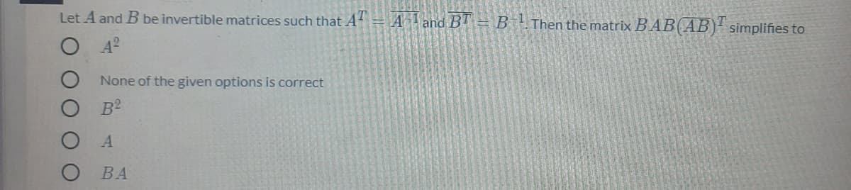 Let A and B be invertible matrices such that A = Aand BT = B !
Then the matrix B AB(AB)' simplifies to
None of the given options is correct
B2
ВА
