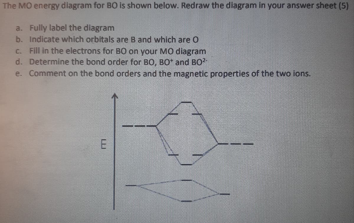 The MO energy diagram for B0 is shown below. Redraw the diagram in your answer sheet (5)
a. Fully label the diagram
b. Indicate which orbitals are B and which are O
C. Fill in the electrons for B0 on your MO diagram
d. Determine the bond order for BO, BO and BO
e. Comment on the bond orders and the magnetic properties of the two ions.
E
