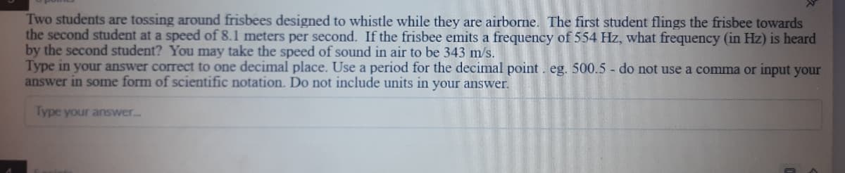 Two students are tossing around frisbees designed to whistle while they are airborne. The first student flings the frisbee towards
the second student at a speed of 8.1 meters per second. If the frisbee emits a frequency of 554 Hz, what frequency (in Hz) is heard
by the second student? You may take the speed of sound in air to be 343 m/s.
Type in your answer correct to one decimal place. Use a period for the decimal point. eg. 500.5 - do not use a comma or input your
answer in some form of scientific notation. Do not include units in your answer.
Type your answer.
