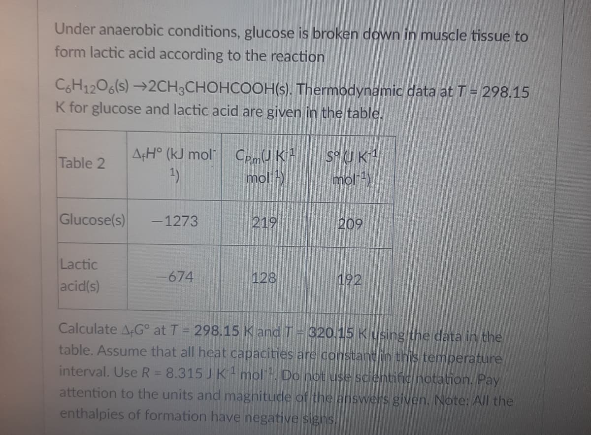 Under anaerobic conditions, glucose is broken down in muscle tissue to
form lactic acid according to the reaction
CH1206(s) →2CH3CHOHCOOH(s). Thermodynamic data at T = 298.15
K for glucose and lactic acid are given in the table.
A¢H° (kJ mol CpmU K
1)
S UK1
mol )
Table 2
mol )
Glucose(s)
-1273
219
209
Lactic
acid(s)
-674
128
192
Calculate AG° at T = 298.15 K and T 320.15 K using the data in the
table. Assume that all heat capacities are constant in this temperature
interval. Use R = 8.315 J K mol. Do not use scientific notation. Pay
attention to the units and magnitude of the answers given. Note: All the
enthalpies of formation have negative signs.
