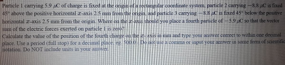 Particle 1 carrying 5.9 pC of charge is fixed at the origin of a rectangular coordinate system, particle 2 carrying-8.8 µC is fixed
45° above the positive horizontal x-axis 2.5 mm from the origin, and particle 3 carrying -8.8 µC is fixed 45° below the positive
horizontal x-axis 2.5 mm from the origin. Where on the a-axis should you place a fourth particle of -5.9 µC so that the vector
sum of the electric forces exerted on particle 1 is zero?
Calculate the value of the position of the fourth charge on the r- axis in mm and type your answer correct to within one decimal
place. Use a period (full stop) for a decimal place, eg. 500.0 - Do not use a comma or input your answer in some form of scientific
notation. Do NOT include units in your answer.
