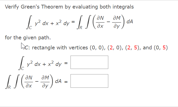 Verify Green's Theorem by evaluating both integrals
ƏN
dx + x² dy = / /
ƏM
dA
ду
%3D
IR
Əx
for the given path.
hC: rectangle with vertices (0, 0), (2, 0), (2, 5), and (0, 5)
Ly? dx + x2 dy
aN
dA =
ду
Əx
