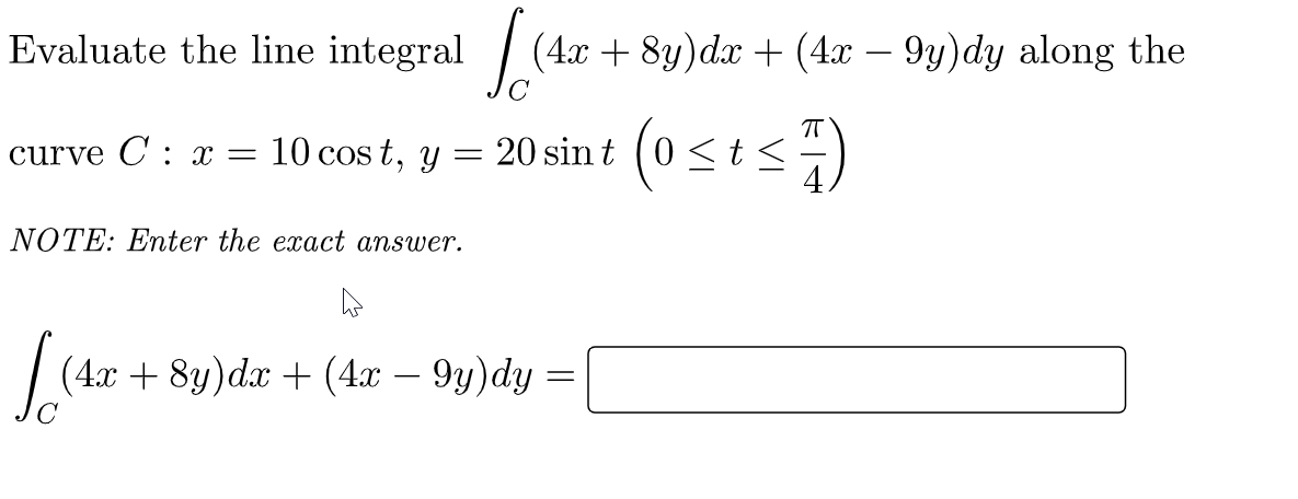 Evaluate the line integral / (4x + 8y)d.x + (4x – 9y)dy along the
curve C : x = 10 cos t, y = 20 sin t (0<t <)
NOTE: Enter the exact answer.
| (4x + 8y)dx + (4x
9y)dy =
