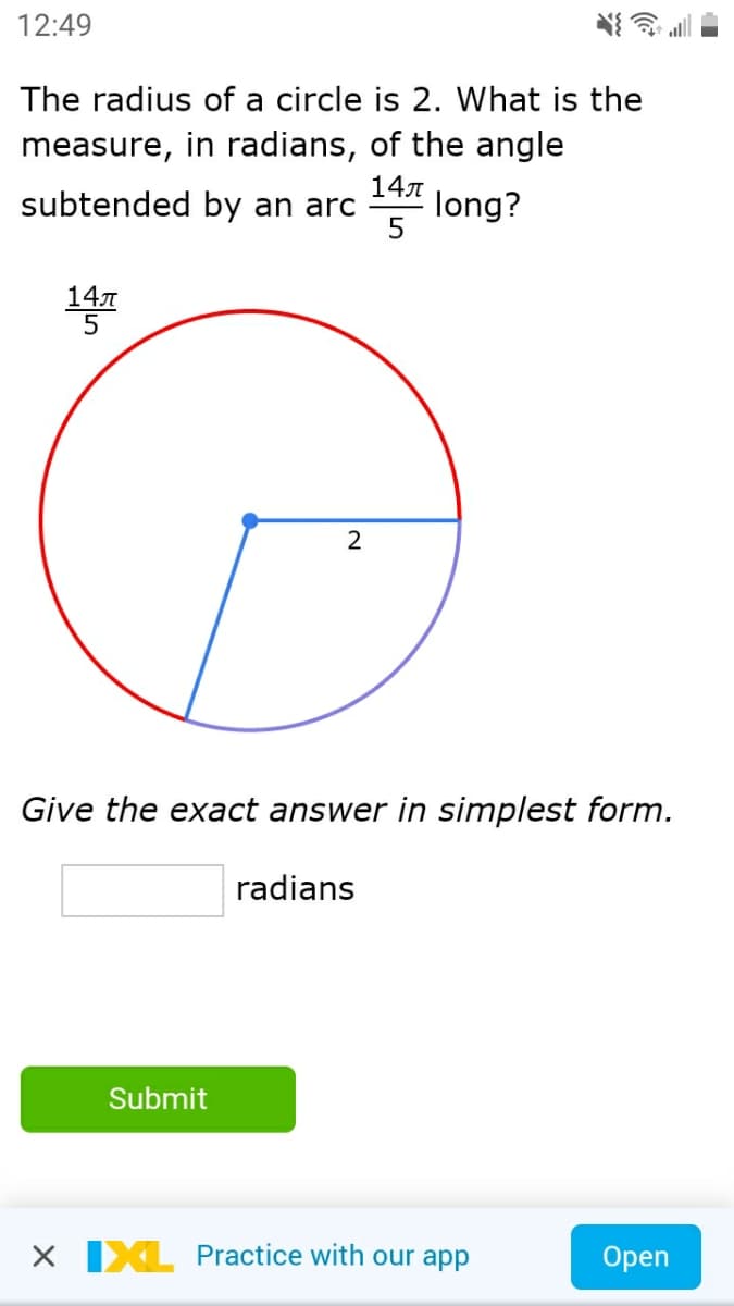 12:49
The radius of a circle is 2. What is the
measure, in radians, of the angle
subtended by an arc
147
long?
14
2
Give the exact answer in simplest form.
radians
Submit
X IXL Practice with our app
Open
