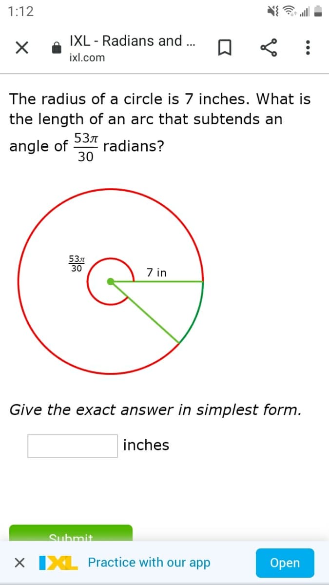 1:12
IXL - Radians and .
ixl.com
The radius of a circle is 7 inches. What is
the length of an arc that subtends an
angle of
53л
radians?
30
53л
30
7 in
Give the exact answer in simplest form.
inches
Suhmit.
X IXL Practice with our app
Open
