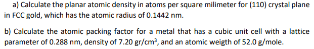 a) Calculate the planar atomic density in atoms per square milimeter for (110) crystal plane
in FCC gold, which has the atomic radius of 0.1442 nm.
b) Calculate the atomic packing factor for a metal that has a cubic unit cell with a lattice
parameter of 0.288 nm, density of 7.20 gr/cm³, and an atomic weigth of 52.0 g/mole.

