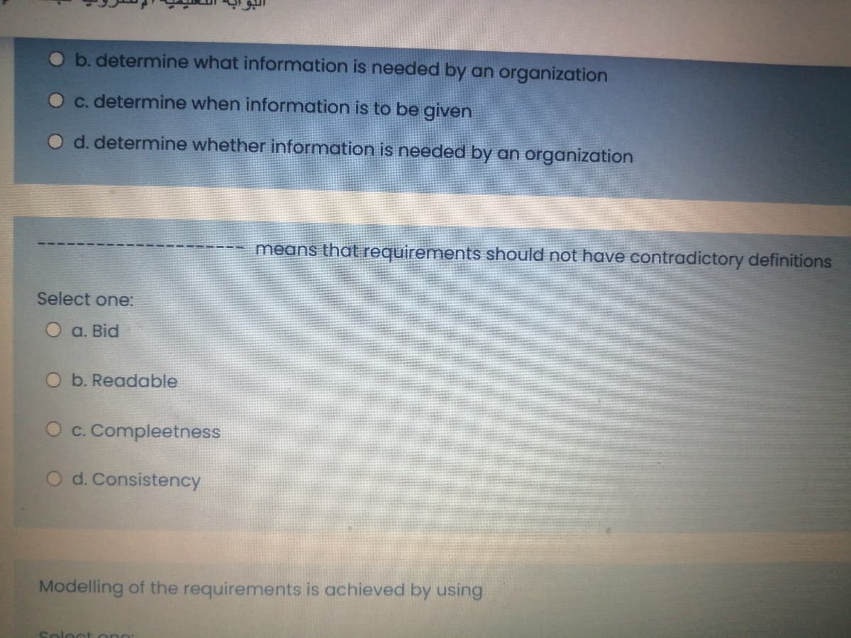 O b. determine what information is needed by an organization
Oc. determine when information is to be given
O d. determine whether information is needed by an aorganization
means that requirements should not have contradictory definitions
Select one:
O a. Bid
O b. Readable
O c. Compleetness
O d. Consistency
Modelling of the requirements is achieved by using
Soloct ong
