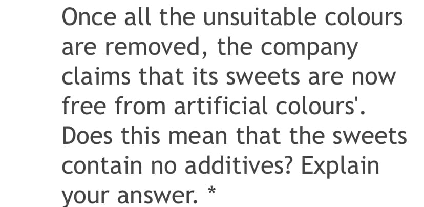 Once all the unsuitable colours
are removed, the company
claims that its sweets are now
free from artificial colours'.
Does this mean that the sweets
contain no additives? Explain
*
your answer.
