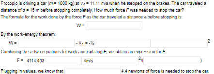 Procopio is driving a car (m = 1000 kg) at vy = 11.11 m/s when he stepped on the brakes. The car traveled a
distance of s = 15 m before stopping completely. How much force F was needed to stop the car?
The formula for the work done by the force Fas the car traveled a distance s before stopping is:
By the work-energy theorem:
2
W=
- K =-
Combining these two equations for work and isolating F., we obtain an expression for F:
F= 4114.403
xm/s
Plugging in values, we know that
4.4 newtons of force is needed to stop the car.
