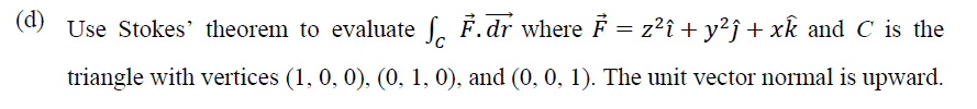 (d) Use Stokes' theorem to evaluate f. F.dr where F = z?î + y²j + xk and C is the
triangle with vertices (1, 0, 0), (0, 1, 0), and (0, 0, 1). The unit vector normal is upward.
