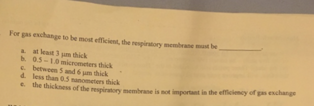 For gas exchange to be most efficient, the respiratory membrane must be
a. at least 3 μm thick
b. 0.5-1.0 micrometers thick
c.
d.
between 5 and 6 µm thick
less than 0.5 nanometers thick
e. the thickness of the respiratory membrane is not important in the efficiency of gas exchange
