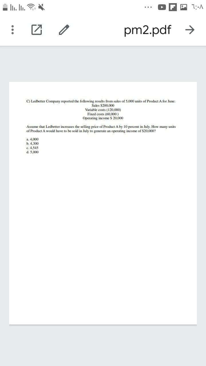 In. In. ?
A 1:A
pm2.pdf >
C) Ledbetter Company reported the following results from sales of 5,000 units of Product A for June:
Sales $200,000
Variable costs (120,000)
Fixed costs (60,000)
Operating income $ 20,000
Assume that Ledbetter increases the selling price of Product A by 10 percent in July. How many units
of Product A would have to be sold in July to generate an operating income of $20,000?
a. 4,000
b. 4.300
c. 4,545
d. 5.000
