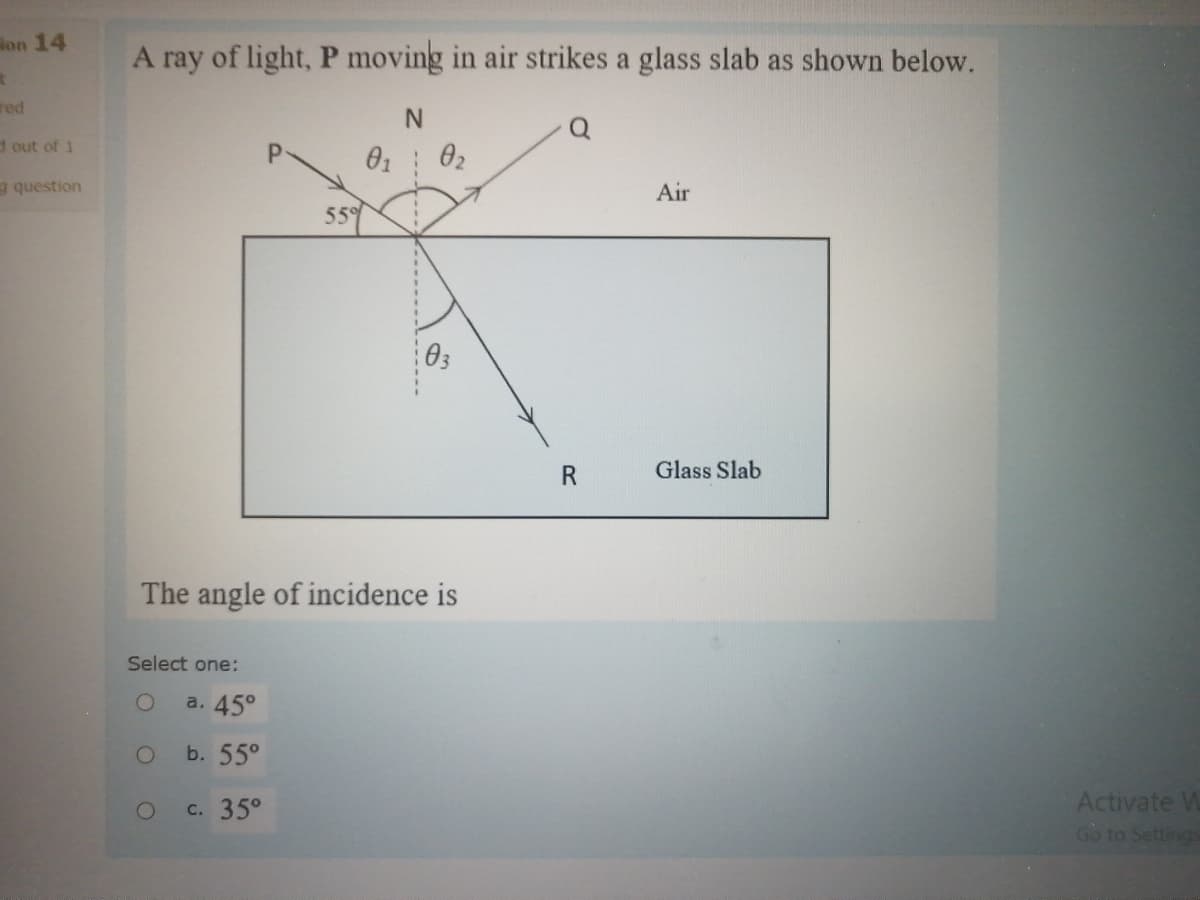lon 14
A ray of light, P moving in air strikes a glass slab as shown below.
red
N.
d out of 1
a question
Air
559
R
Glass Slab
The angle of incidence is
Select one:
a. 45°
b. 55°
c. 35°
Activate W
Go to Settings
