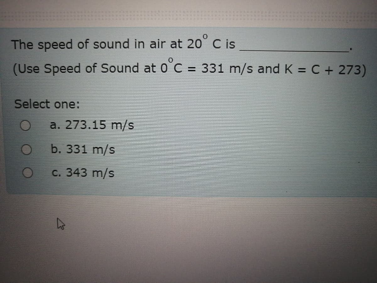 The speed of sound in air at 20° C is
(Use Speed of Sound at 0 C = 331 m/s and K = C + 273)
Select one:
a. 273.15 m/s
b. 331 m/s
с. 343 m/s
