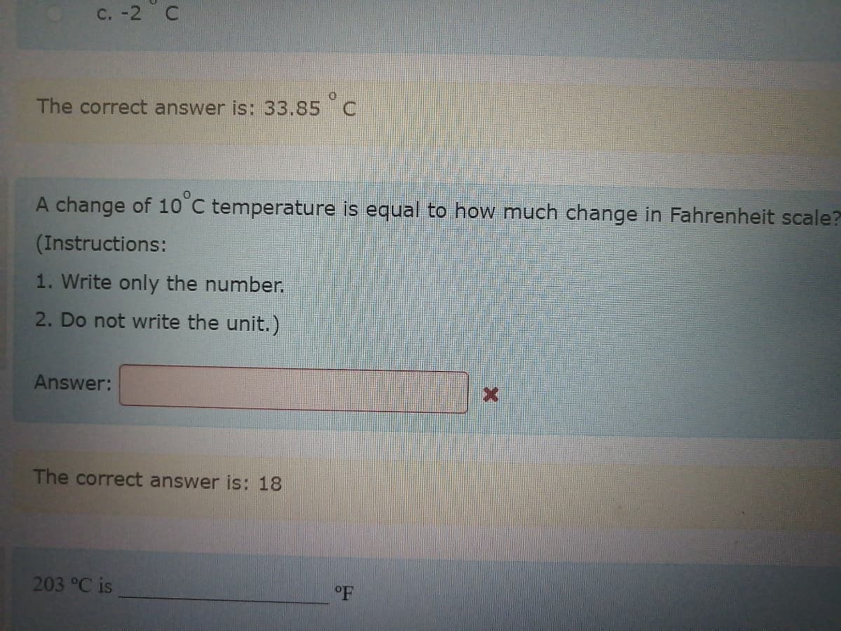 C. -2 C
The correct answer is: 33.85 C
A change of 10°C temperature is equal to how much change in Fahrenheit scale?
(Instructions:
1. Write only the number.
2. Do not write the unit.)
Answer:
The correct answer is: 18
203 °C is
°F
