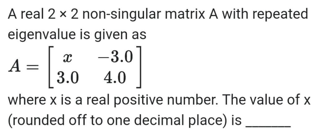 A real 2 x 2 non-singular matrix A with repeated
eigenvalue is given as
-3.0
A =
3.0
4.0
where x is a real positive number. The value of x
(rounded off to one decimal place) is
