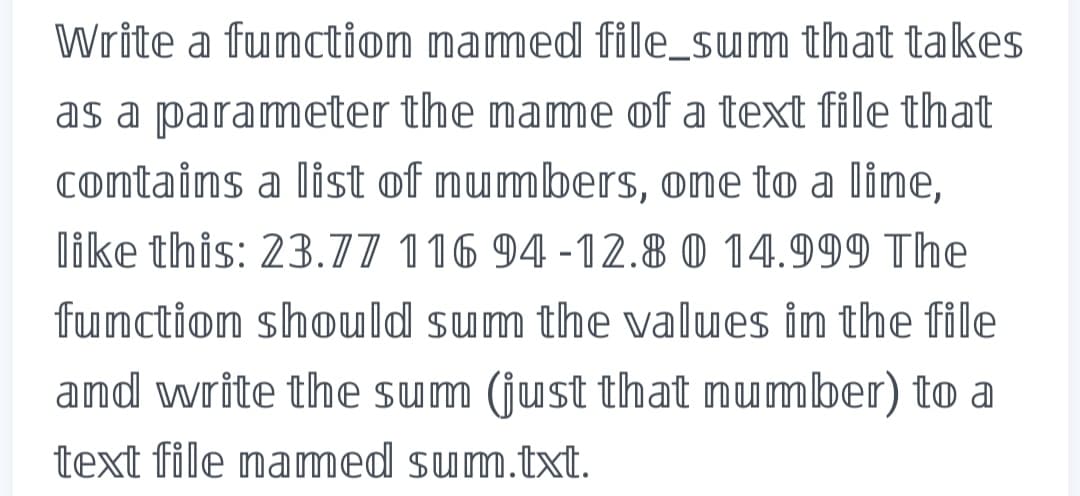 Write a function named file_sum that takes
as a parameter the name of a text file that
contains a list of numbers, one to a line,
like this: 23.77 116 94-12.8 0 14.999 The
function should sum the values in the file
and write the sum (just that number) to a
text file named sum.txt.