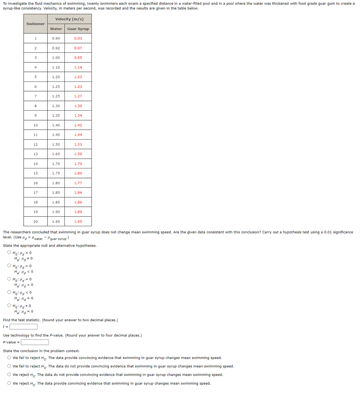 To investigate the fluid mechanics of swimming, twenty swimmers each swam a specified distance in a water-filled pool and in a pool where the water was thickened with food grade guar gum to create a
syrup-like consistency. Velocity, in meters per second, was recorded and the results are given in the table below.
Velocity (m/s)
Swimmer
Ho: Md=0
Ha: Hd <0
1
O Ho: Md <0
H₂Hd = 0
2
o Ho Hoto
H₂Hd = 0
3
4
5
6
7
8
9
10
11
12
o Ho Mozo
H:H
0
13
14
15
16
17
18
19
20
Water Guar Syrup
0.90
0.92
1.00
1.10
1.20
1.25
1.25
1.30
1.35
1.40
1.40
1.50
1.65
1.70
1.75
1.80
1.80
1.85
1.90
1.95
0.93
0.97
0.95
1.14
1.23
1.23
1.27
1.30
1.34
1.42
1.44
1.53
1.59
1.70
1.80
1.77
1.84
The researchers concluded that swimming in guar syrup does not change mean swimming speed. Are the given data consistent with this conclusion? Carry out a hypothesis test using a 0.01 significance
level. (Use μ = μwater-guar syrup)
1.86
State the appropriate null and alternative hypotheses.
O Ho: Md = 0
H₂:μg 0
1.89
1.95
Find the test statistic. (Round your answer to two decimal places.)
t =
Use technology to find the P-value. (Round your answer to four decimal places.)
P-value =
State the conclusion in the problem context.
O we fail to reject Ho. The data provide convincing evidence that swimming in guar syrup changes mean swimming speed.
O we fail to reject Ho. The data do not provide convincing evidence that swimming in guar syrup changes mean swimming speed.
O We reject Ho. The data do not provide convincing evidence that swimming in guar syrup changes mean swimming speed.
O We reject Ho. The data provide convincing evidence that swimming in guar syrup changes mean swimming speed.