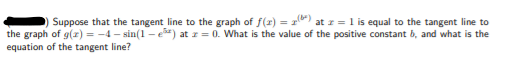 Suppose that the tangent line to the graph of f(r) = 1) at r = 1 is equal to the tangent line to
the graph of g(r) = -4 - sin(1 - e) at z = 0. What is the value of the positive constant b, and what is the
equation of the tangent line?
