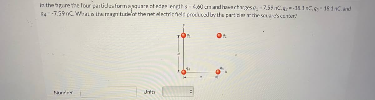 In the figure the four particles form a square of edge length a = 4.60 cm and have charges q = 7.59 nC, q2 = -18.1 nC, q3 = 18.1 nC, and
94 = -7.59 nC. What is the magnitude of the net electric field produced by the particles at the square's center?
92
44
Number
Units
