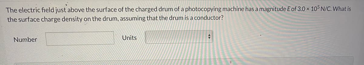 The electric field just above the surface of the charged drum of a photocopying machine has a magnitude E of 3.0 × 105 N/C. What is
the surface charge density on the drum, assuming that the drum is a conductor?
Number
Units
