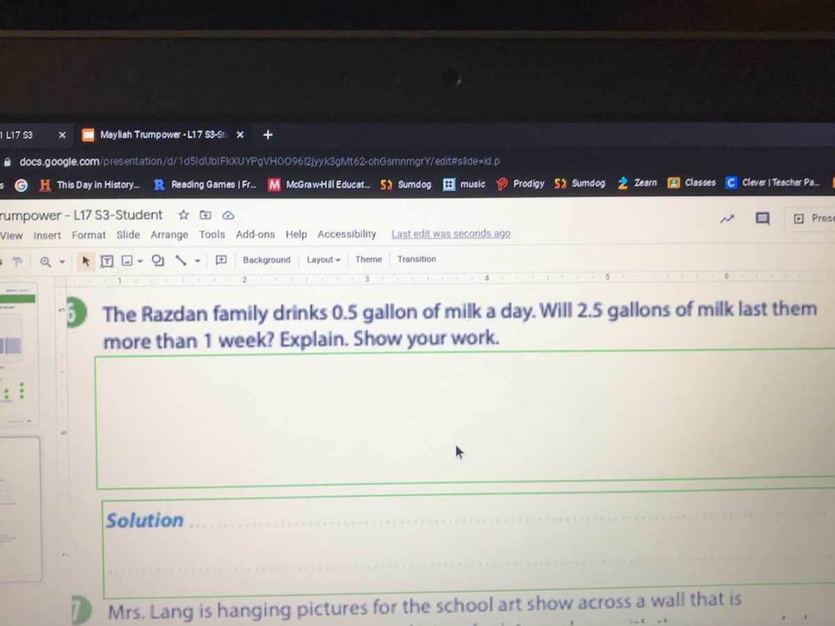 1 L17 $3
Mayliah Trumpower - L17 53-St x +
O docs.google.com/presentation/d/1d5idUblFKXUYPgVHO09612jyyk3gMt62-ohGsmnmgrY/edit#slide=id.p
GH This Day in History.. R Reading Games I Fr. M McGrawHll Educat. 5a Sumdog
music
Prodigy 5 Sumdog 2 Zearn
Classes C Cever I Teacher Pa.
rumpower - L17 S3-Student ☆ O ®
O Prese
View Insert Format Slide Arrange Tools Add-ons Help Accessibility Last edit was seconds ago
年回回
田
Background Layout-
Theme
Transition
The Razdan family drinks 0.5 gallon of milk a day. Will 2.5 gallons of milk last them
more than 1 week? Explain. Show your work.
Solution
D Mrs. Lang is hanging pictures for the school art show across a wall that is
