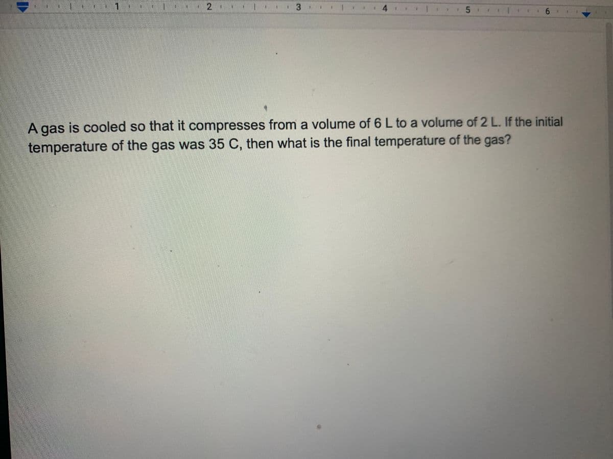 A gas is cooled so that it compresses from a volume of 6 L to a volume of 2 L. If the initial
temperature of the gas was 35 C, then what is the final temperature of the gas?
