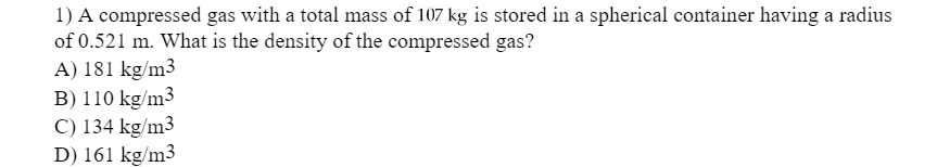 1) A compressed gas with a total mass of 107 kg is stored in a spherical container having a radius
of 0.521 m. What is the density of the compressed gas?
A) 181 kg/m3
B) 110 kg/m³
C) 134 kg/m3
D) 161 kg/m3
