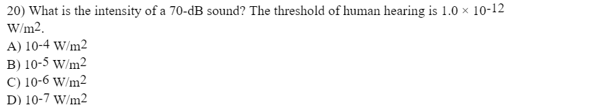 20) What is the intensity of a 70-dB sound? The threshold of human hearing is 1.0 × 10-12
W/m2.
A) 10-4 W/m2
B) 10-5 w/m2
C) 10-6 w/m2
D) 10-7 w/m2
