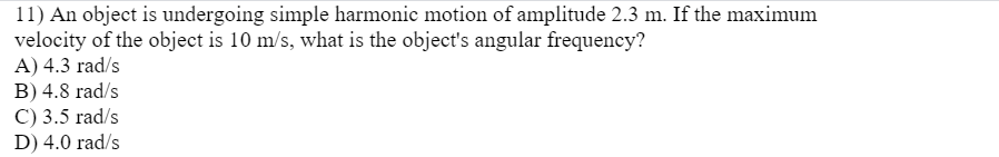 11) An object is undergoing simple harmonic motion of amplitude 2.3 m. If the maximum
velocity of the object is 10 m/s, what is the object's angular frequency?
A) 4.3 rad/s
B) 4.8 rad/s
C) 3.5 rad/s
D) 4.0 rad/s
