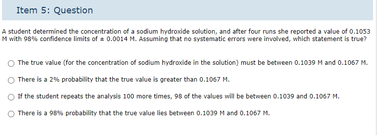 Item 5: Question
A student determined the concentration of a sodium hydroxide solution, and after four runs she reported a value of 0.1053
M with 98% confidence limits of ± 0.0014 M. Assuming that no systematic errors were involved, which statement is true?
The true value (for the concentration of sodium hydroxide in the solution) must be between 0.1039 M and 0.1067 M.
There is a 2% probability that the true value is greater than 0.1067 M.
If the student repeats the analysis 100 more times, 98 of the values will be between 0.1039 and 0.1067 M.
O There is a 98% probability that the true value lies between 0.1039 M and 0.1067 M.