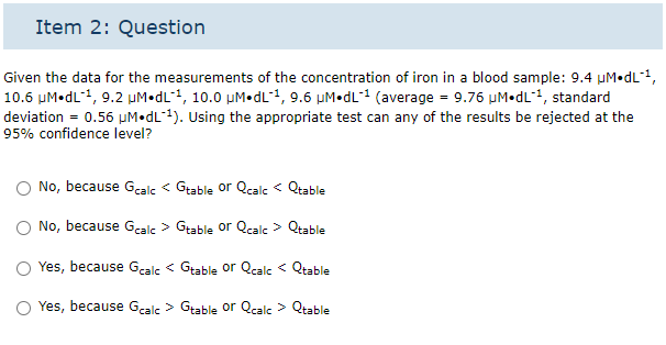 Item 2: Question
Given the data for the measurements of the concentration of iron in a blood sample: 9.4 µM.dL-¹,
10.6 μM.dL-¹, 9.2 µM.dL1, 10.0 μM.dL1, 9.6 µM.dL¹ (average = 9.76 µμM. dL-¹, standard
deviation = 0.56 µM.dL-¹). Using the appropriate test can any of the results be rejected at the
95% confidence level?
No, because Gcalc< Gtable or Qcalc< Qtable
No, because Gcalc > Gtable or Qcalc > Qtable
Yes, because Gcalc< Gtable or Qcalc< Qtable
Yes, because Gcalc > Gtable or Qcalc > Qtable