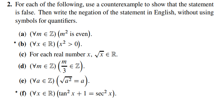 2. For each of the following, use a counterexample to show that the statement
is false. Then write the negation of the statement in English, without using
symbols for quantifiers.
(a) (Vm = Z) (m² is even).
★
(b) (Vx € R) (x² > 0).
(c) For each real number x, √√x € R.
m
(d) (Vm € Z) (€Z).
3
(e) (va € Z) (√a² = a).
*
(f) (Vx € R) (tan² x + 1 = sec² x).