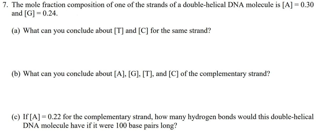 7. The mole fraction composition of one of the strands of a double-helical DNA molecule is [A] = 0.30
and [G] = 0.24.
(a) What can you conclude about [T] and [C] for the same strand?
(b) What can you conclude about [A], [G], [T], and [C] of the complementary strand?
(c) If [A] = 0.22 for the complementary strand, how many hydrogen bonds would this double-helical
DNA molecule have if it were 100 base pairs long?