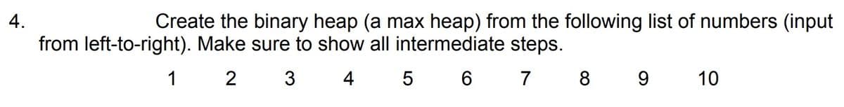 4.
Create the binary heap (a max heap) from the following list of numbers (input
from left-to-right). Make sure to show all intermediate steps.
2
3 4
5 6 7 8 9
1
10