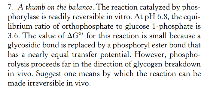 7. A thumb on the balance. The reaction catalyzed by phos-
phorylase is readily reversible in vitro. At pH 6.8, the equi-
librium ratio of orthophosphate to glucose 1-phosphate is
3.6. The value of AG°' for this reaction is small because a
glycosidic bond is replaced by a phosphoryl ester bond that
has a nearly equal transfer potential. However, phospho-
rolysis proceeds far in the direction of glycogen breakdown
in vivo. Suggest one means by which the reaction can be
made irreversible in vivo.