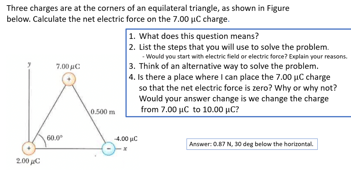 Three charges are at the corners of an equilateral triangle, as shown in Figure
below. Calculate the net electric force on the 7.00 μC charge.
y
2.00 με
7.00 με
60.0⁰
0.500 m
1. What does this question means?
2. List the steps that you will use to solve the problem.
- Would you start with electric field or electric force? Explain your reasons.
3. Think of an alternative way to solve the problem.
4. Is there a place where I can place the 7.00 µC charge
so that the net electric force is zero? Why or why not?
Would your answer change is we change the charge
from 7.00 μC to 10.00 µC?
-4.00 με
Answer: 0.87 N, 30 deg below the horizontal.