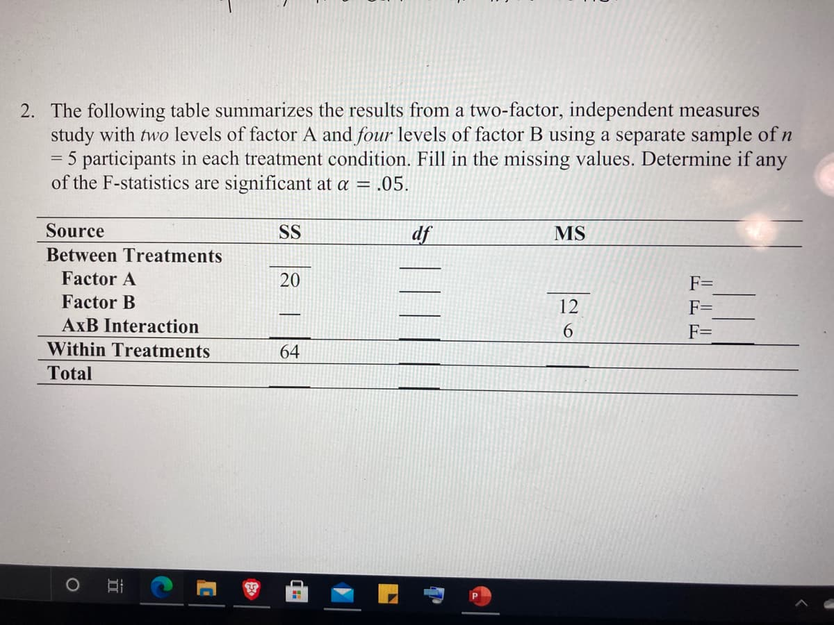 2. The following table summarizes the results from a two-factor, independent measures
study with two levels of factor A and four levels of factor B using a separate sample of n
= 5 participants in each treatment condition. Fill in the missing values. Determine if any
of the F-statistics are significant at a = .05.
Source
SS
df
MS
Between Treatments
Factor A
20
F=
Factor B
12
F=
AxB Interaction
6.
Within Treatments
64
Total
