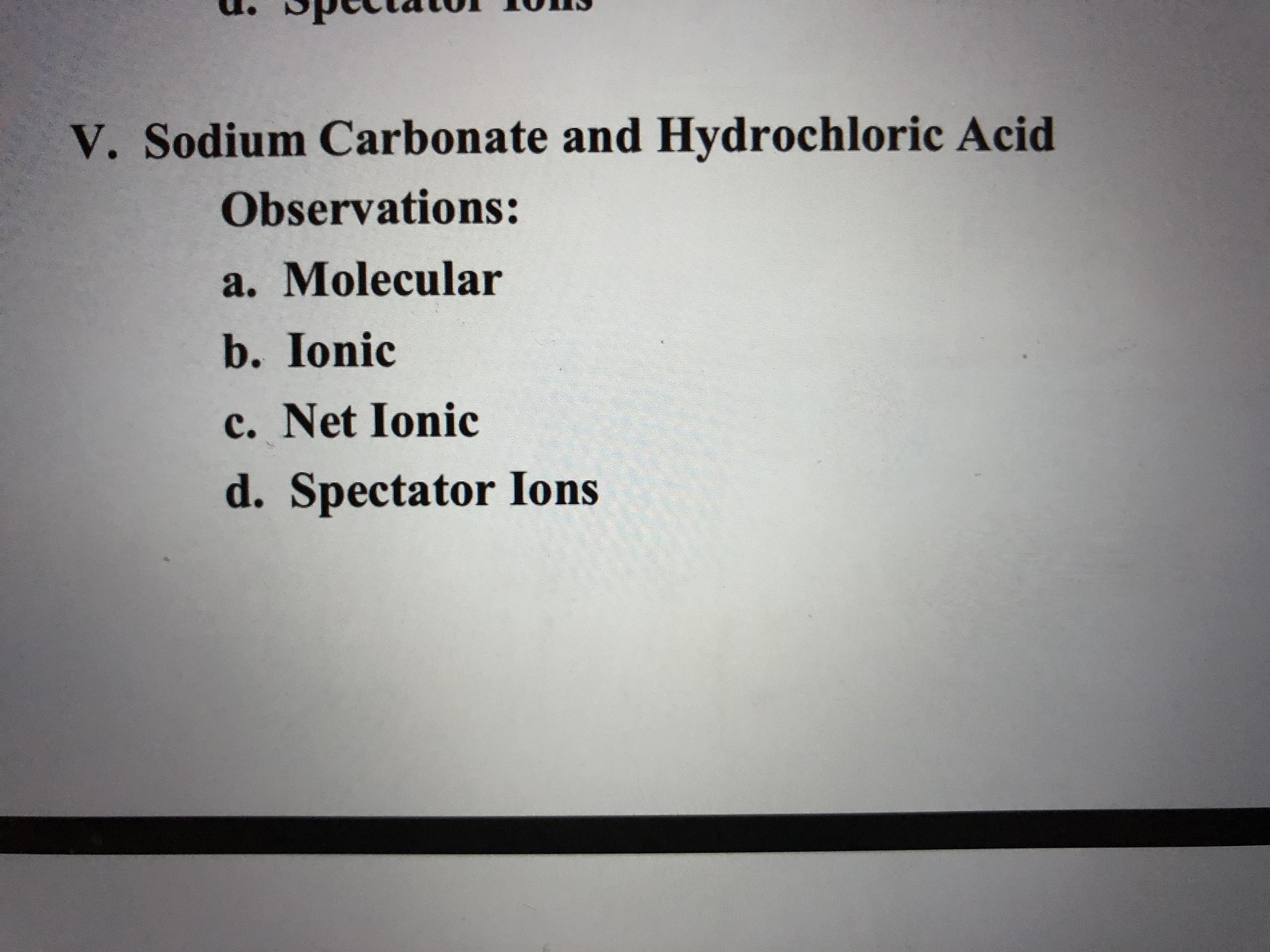 V. Sodium Carbonate and Hydrochloric Acid
Observations:
a. Molecular
b. Ionic
c. Net Ionic
d. Spectator Ions

