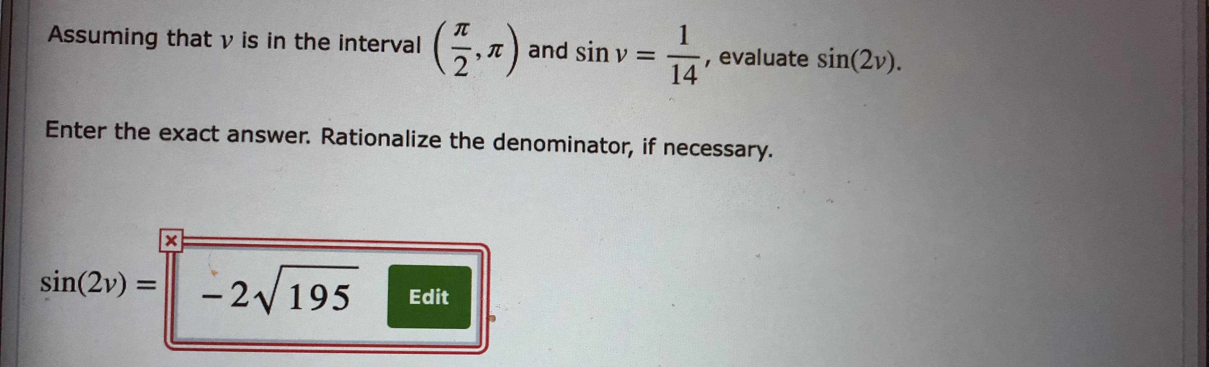 (5.4)
Assuming that v is in the interval
T and sinv =
, evaluate sin(2v).
14
Enter the exact answer. Rationalize the denominator, if necessary.
sin(2v) =
-2 195
%3D
Edit
