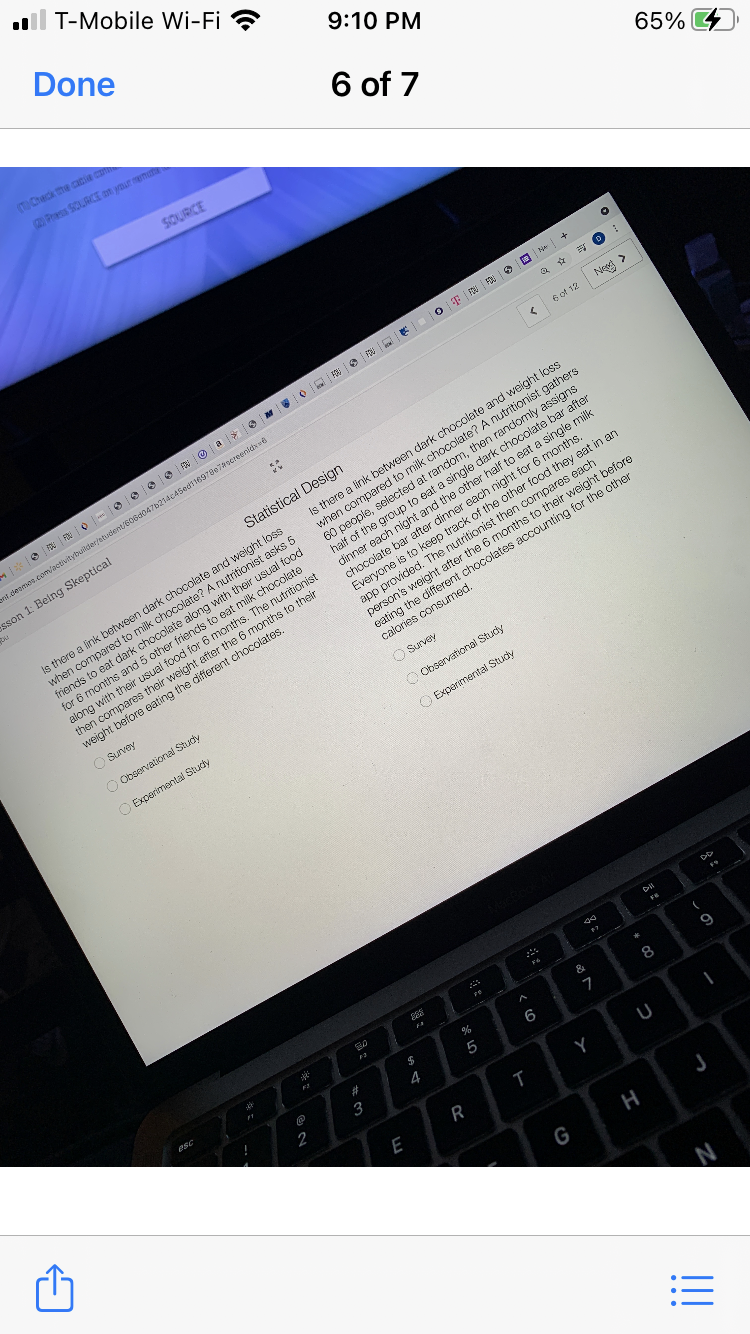 ll T-Mobile Wi-Fi ?
Done
9:10 PM
(TCheck the cacia d
2Pras SOURCE on ymur m
6 of 7
SOURCE
65% 4
6 of 12
Nes >
-*|@|| 0-0| 00N@a|* M 0 |0F|N|陶|
ent.cleames.com/aetivitybuikder/etudent/606d047b214c45edt1697807aeereenidewe
esson 1: Being Skeptical
there a link between dark chocolate and weight loss
red to milk chocolate? A nutritionist gathers
Statistical Design
selected at random, then randomly assigns
dark chocolate bar after
loss
when compa
60 people,
dark
dark chocolate along with
t
usual food
milk chocolate
nutritionist
foends to
reach r
t for 6 months.
for 6 months and 5 other friendst
of t
after the 6 months to their
e different
Everyone is to keep
provided. The nutritionist then compares each
along with their usual food for 6 months. The n
app
person's weight after the 6 months to their weight
eating the different chocolates accounting for the other
calories consumed.
chocolates.
eating
weight b
O Survey
O Observational Study
O Survey
O Experimental Study
O Observational Stuciy
O Experimental Study
$4
9
3
4
Y
U
R
G
H
:三
%乐
