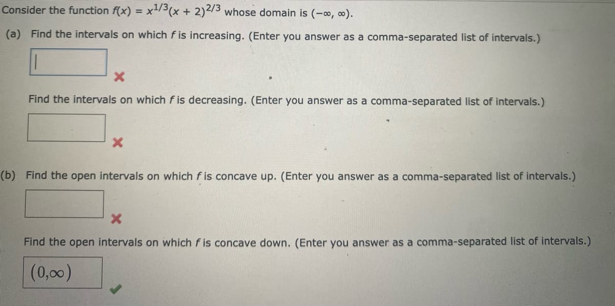 Consider the function f(x) = x3(x + 2)/3 whose domain is (-o, o).
(a) Find the intervals on which f is increasing. (Enter you answer as a comma-separated list of intervals.)
Find the intervals on which f is decreasing. (Enter you answer as a comma-separated list of intervals.)
(b) Find the open intervals on which f is concave up. (Enter you answer as a comma-separated list of intervals.)
Find the open intervals on which f is concave down. (Enter you answer as a comma-separated list of intervals.)
(0,00)

